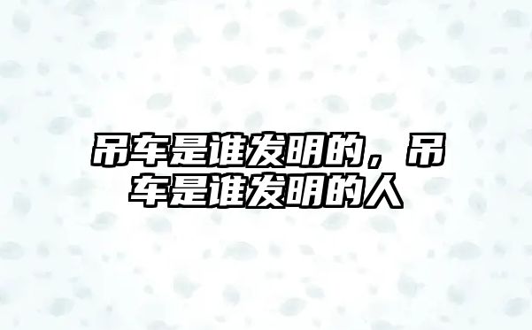 吊車是誰發(fā)明的，吊車是誰發(fā)明的人