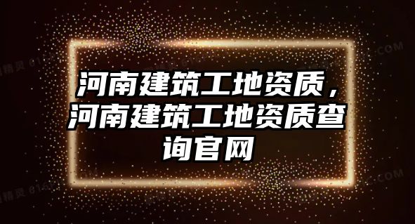 河南建筑工地資質(zhì)，河南建筑工地資質(zhì)查詢官網(wǎng)