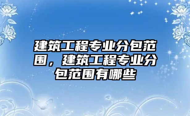 建筑工程專業(yè)分包范圍，建筑工程專業(yè)分包范圍有哪些