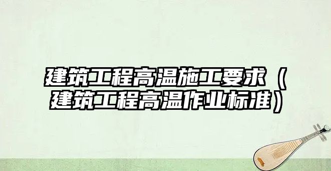 建筑工程高溫施工要求（建筑工程高溫作業(yè)標準）