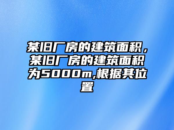 某舊廠房的建筑面積，某舊廠房的建筑面積為5000m,根據(jù)其位置