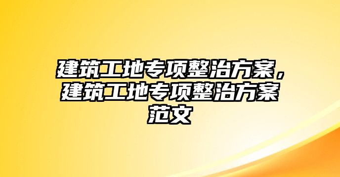 建筑工地專項(xiàng)整治方案，建筑工地專項(xiàng)整治方案范文