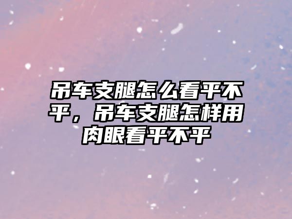 吊車支腿怎么看平不平，吊車支腿怎樣用肉眼看平不平