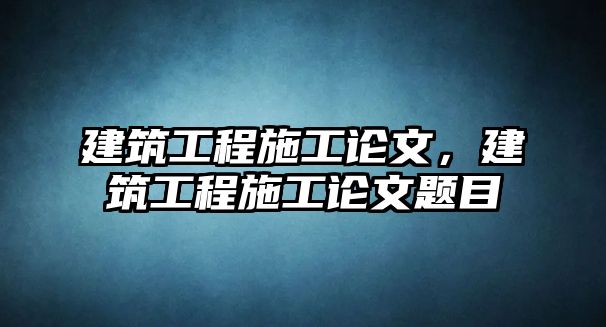 建筑工程施工論文，建筑工程施工論文題目