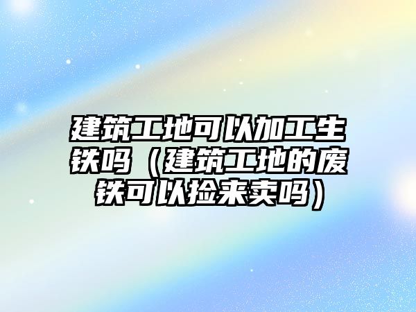 建筑工地可以加工生鐵嗎（建筑工地的廢鐵可以撿來(lái)賣嗎）