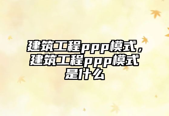 建筑工程ppp模式，建筑工程ppp模式是什么