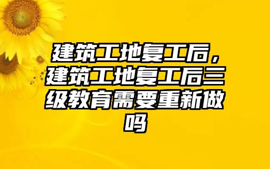 建筑工地復工后，建筑工地復工后三級教育需要重新做嗎