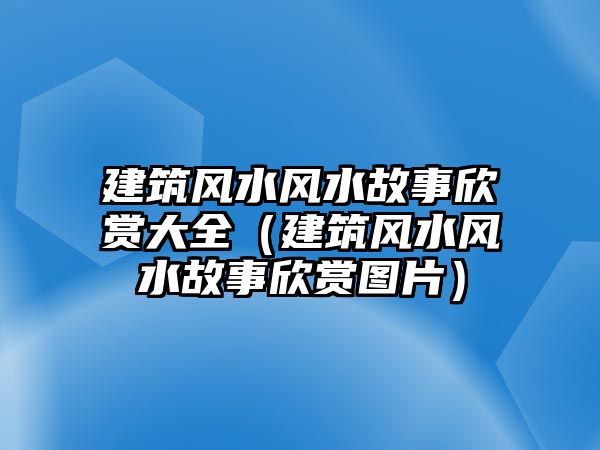 建筑風(fēng)水風(fēng)水故事欣賞大全（建筑風(fēng)水風(fēng)水故事欣賞圖片）