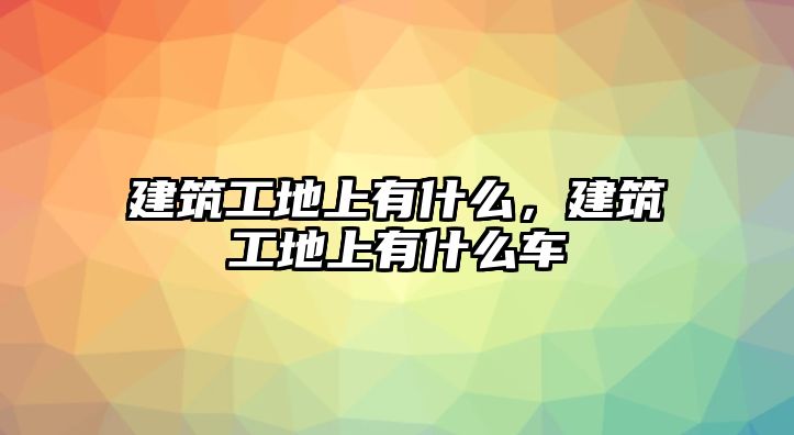 建筑工地上有什么，建筑工地上有什么車