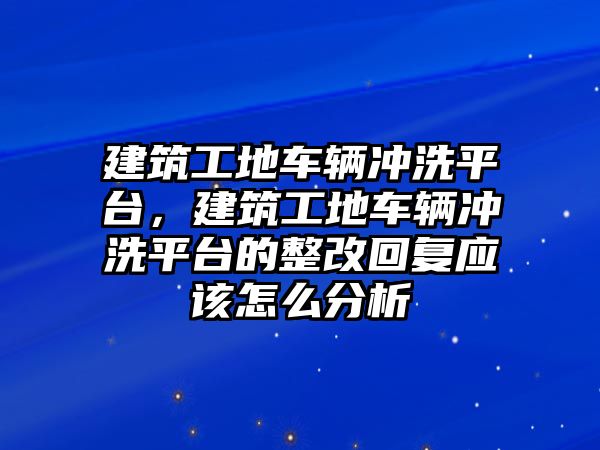 建筑工地車輛沖洗平臺，建筑工地車輛沖洗平臺的整改回復(fù)應(yīng)該怎么分析