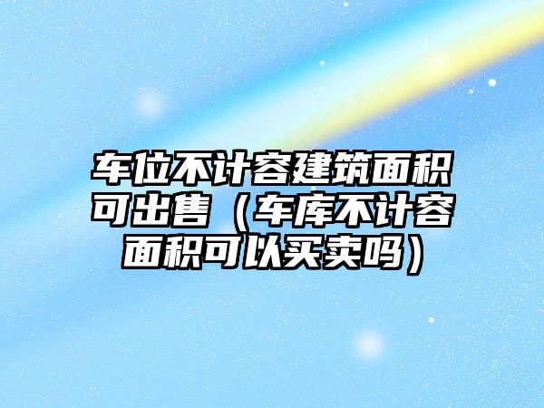 車位不計(jì)容建筑面積可出售（車庫不計(jì)容面積可以買賣嗎）