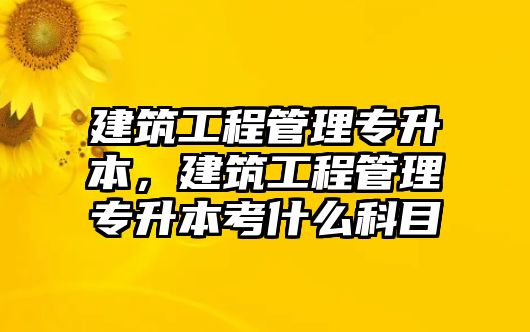 建筑工程管理專升本，建筑工程管理專升本考什么科目