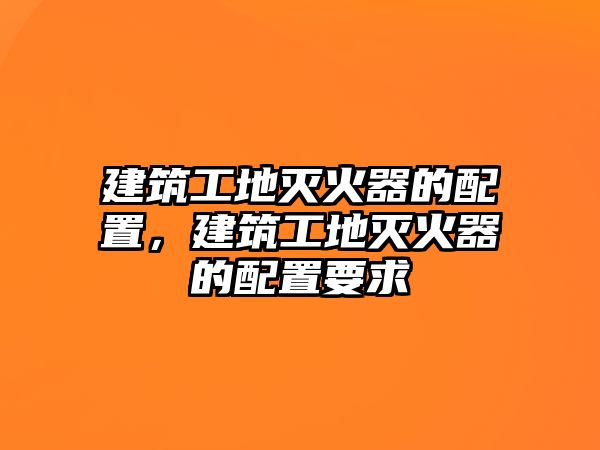 建筑工地滅火器的配置，建筑工地滅火器的配置要求