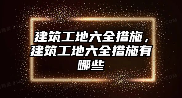 建筑工地六全措施，建筑工地六全措施有哪些