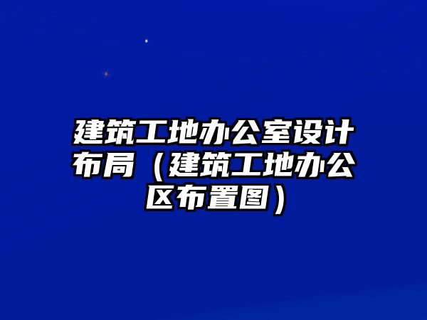 建筑工地辦公室設計布局（建筑工地辦公區(qū)布置圖）