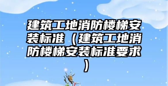 建筑工地消防樓梯安裝標準（建筑工地消防樓梯安裝標準要求）