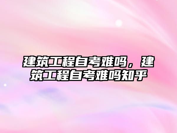 建筑工程自考難嗎，建筑工程自考難嗎知乎