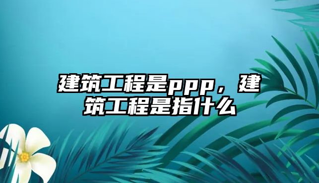 建筑工程是ppp，建筑工程是指什么