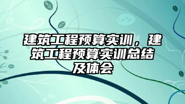 建筑工程預算實訓，建筑工程預算實訓總結(jié)及體會