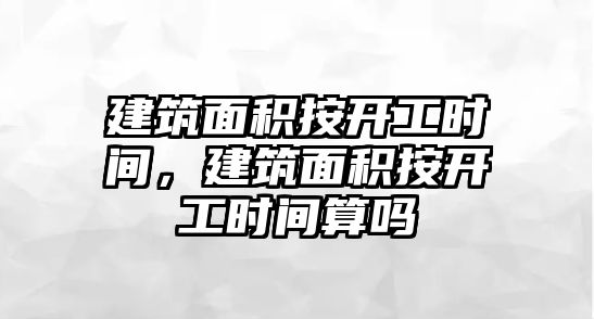 建筑面積按開工時間，建筑面積按開工時間算嗎