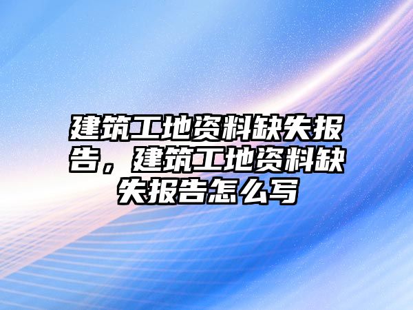 建筑工地資料缺失報告，建筑工地資料缺失報告怎么寫