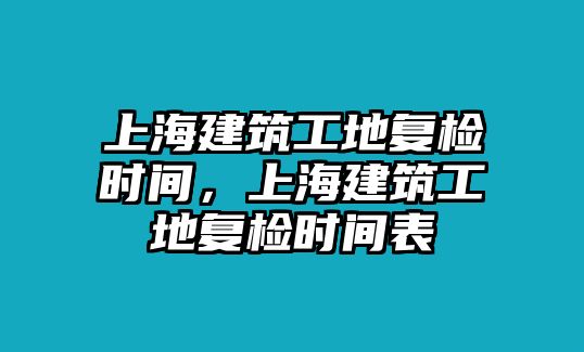 上海建筑工地復(fù)檢時(shí)間，上海建筑工地復(fù)檢時(shí)間表