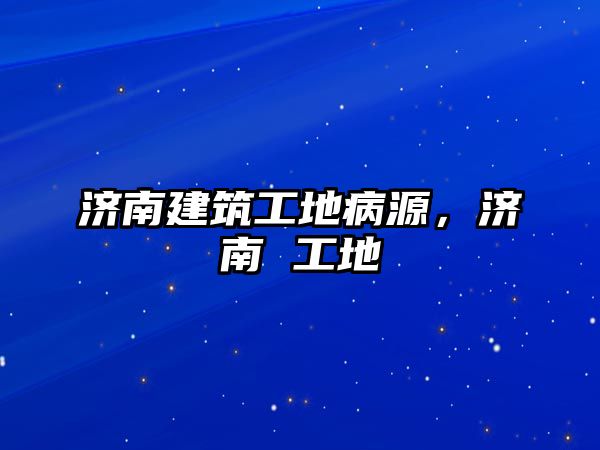 濟(jì)南建筑工地病源，濟(jì)南 工地