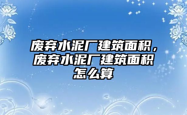 廢棄水泥廠建筑面積，廢棄水泥廠建筑面積怎么算