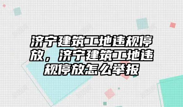 濟(jì)寧建筑工地違規(guī)停放，濟(jì)寧建筑工地違規(guī)停放怎么舉報(bào)