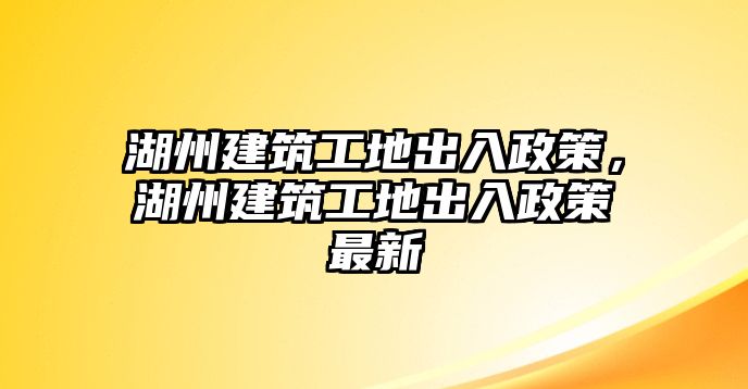 湖州建筑工地出入政策，湖州建筑工地出入政策最新