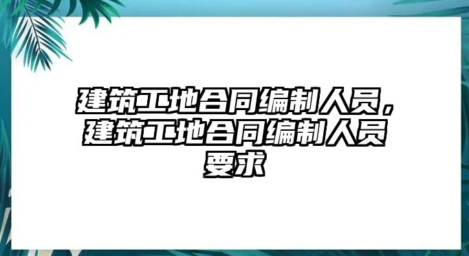 建筑工地合同編制人員，建筑工地合同編制人員要求