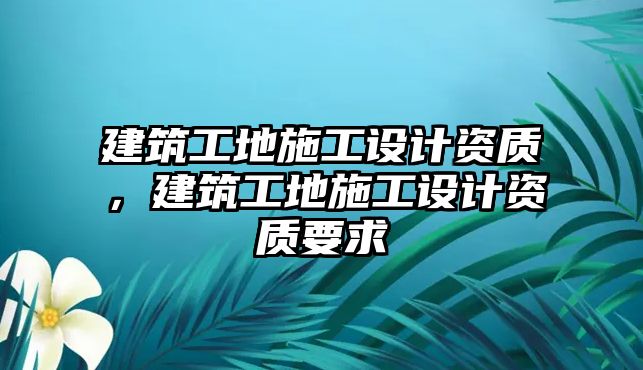 建筑工地施工設(shè)計資質(zhì)，建筑工地施工設(shè)計資質(zhì)要求