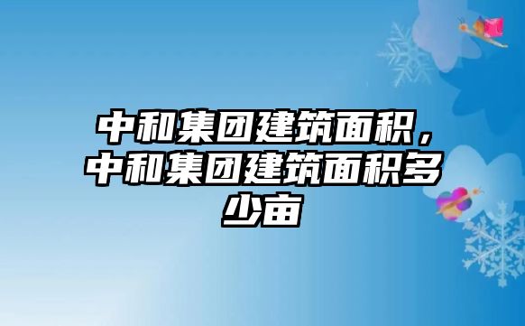 中和集團(tuán)建筑面積，中和集團(tuán)建筑面積多少畝