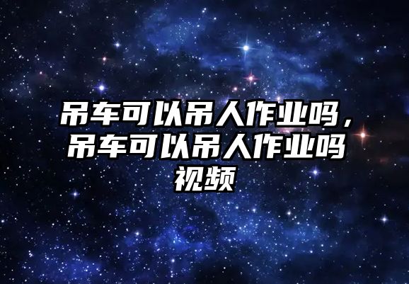 吊車可以吊人作業(yè)嗎，吊車可以吊人作業(yè)嗎視頻