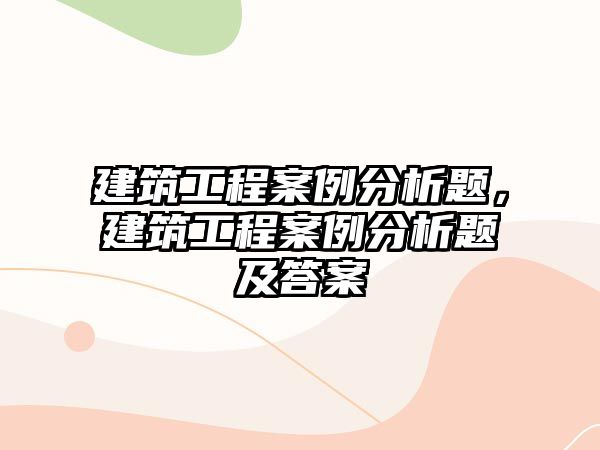 建筑工程案例分析題，建筑工程案例分析題及答案