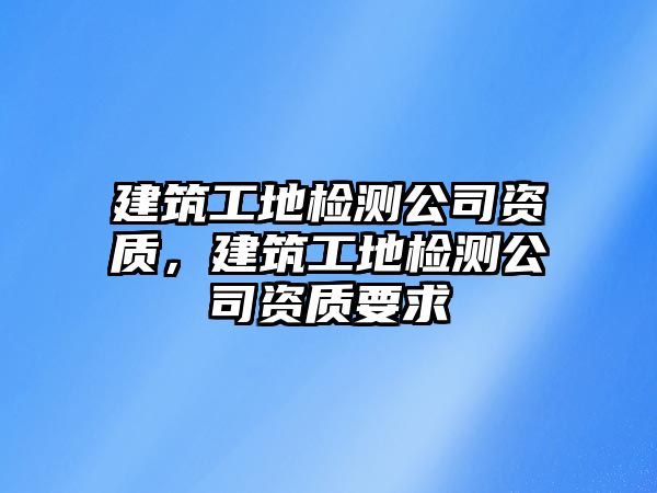 建筑工地檢測(cè)公司資質(zhì)，建筑工地檢測(cè)公司資質(zhì)要求