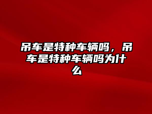 吊車是特種車輛嗎，吊車是特種車輛嗎為什么