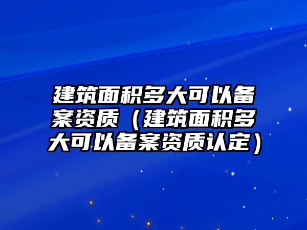 建筑面積多大可以備案資質(zhì)（建筑面積多大可以備案資質(zhì)認(rèn)定）