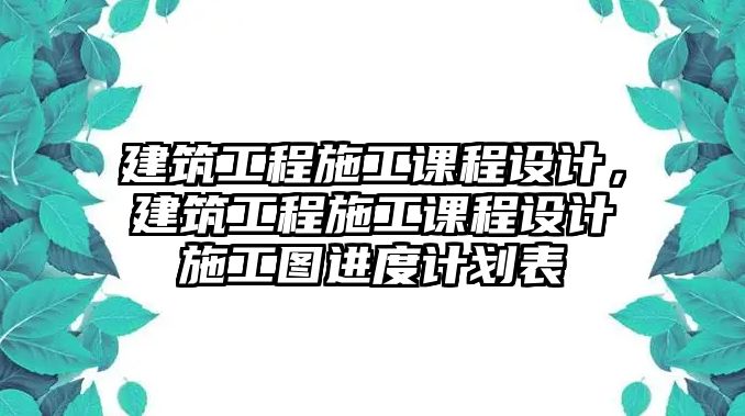 建筑工程施工課程設(shè)計(jì)，建筑工程施工課程設(shè)計(jì)施工圖進(jìn)度計(jì)劃表