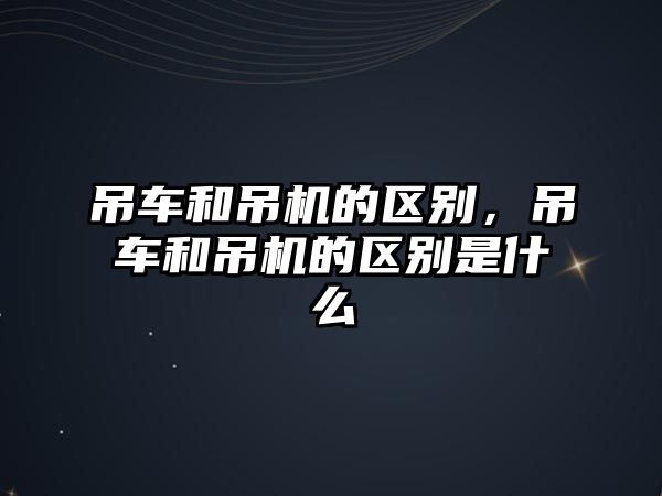 吊車和吊機的區(qū)別，吊車和吊機的區(qū)別是什么