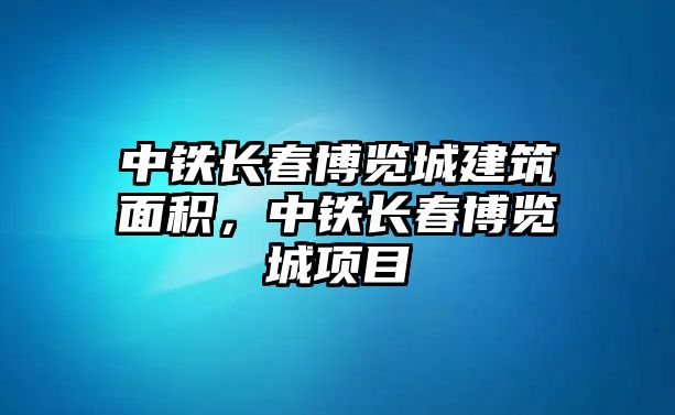 中鐵長春博覽城建筑面積，中鐵長春博覽城項目