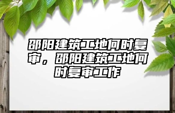 邵陽建筑工地何時(shí)復(fù)審，邵陽建筑工地何時(shí)復(fù)審工作