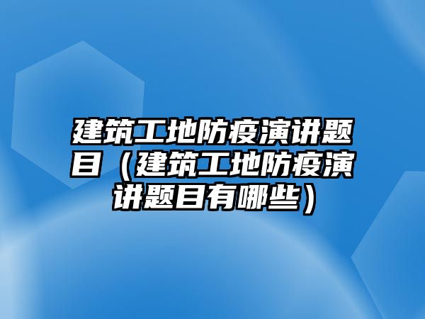 建筑工地防疫演講題目（建筑工地防疫演講題目有哪些）