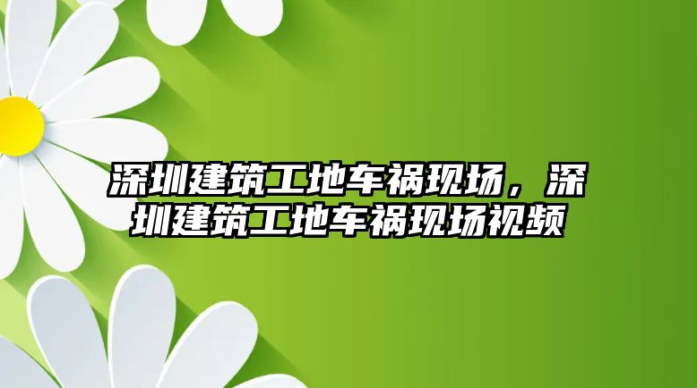 深圳建筑工地車禍現(xiàn)場，深圳建筑工地車禍現(xiàn)場視頻