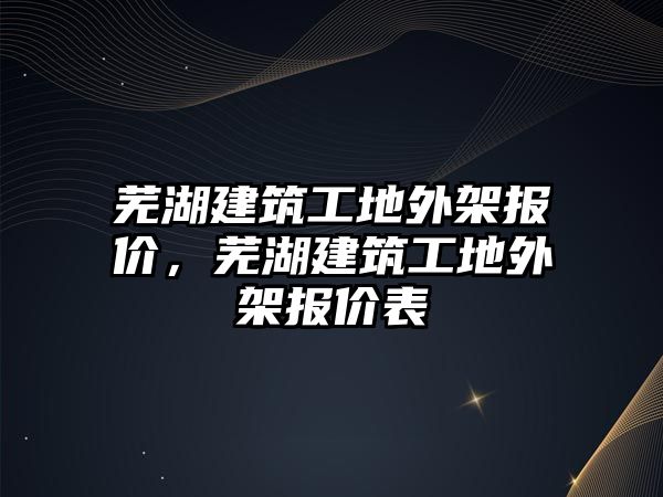 蕪湖建筑工地外架報價，蕪湖建筑工地外架報價表