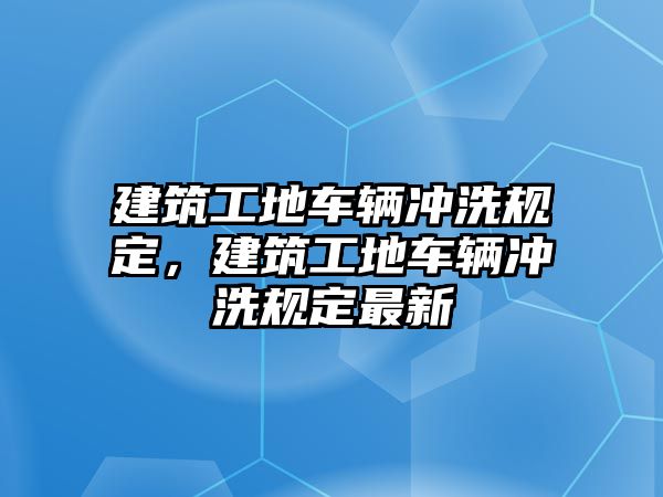 建筑工地車輛沖洗規(guī)定，建筑工地車輛沖洗規(guī)定最新