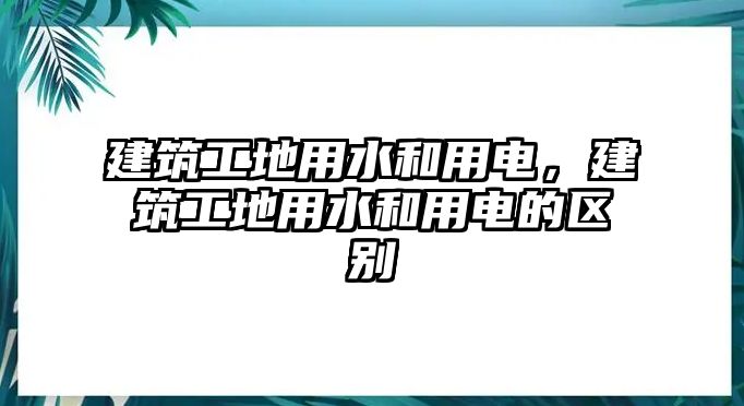 建筑工地用水和用電，建筑工地用水和用電的區(qū)別