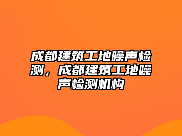 成都建筑工地噪聲檢測，成都建筑工地噪聲檢測機構