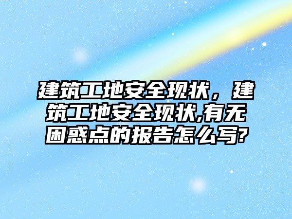 建筑工地安全現(xiàn)狀，建筑工地安全現(xiàn)狀,有無困惑點的報告怎么寫?