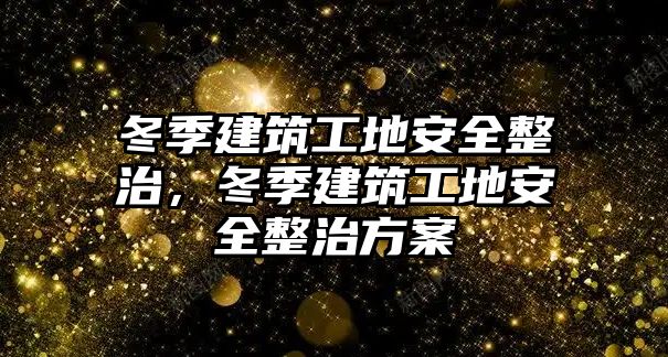 冬季建筑工地安全整治，冬季建筑工地安全整治方案